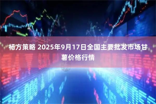 杨方策略 2025年9月17日全国主要批发市场甘薯价格行情
