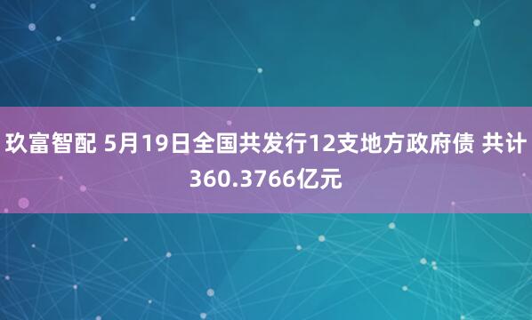 玖富智配 5月19日全国共发行12支地方政府债 共计360.3766亿元