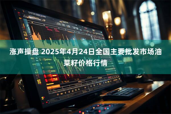 涨声操盘 2025年4月24日全国主要批发市场油菜籽价格行情