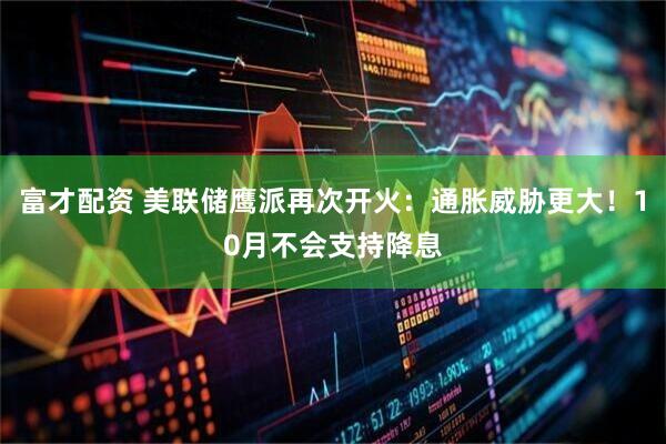 富才配资 美联储鹰派再次开火：通胀威胁更大！10月不会支持降息