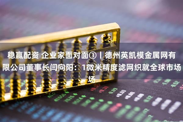 稳赢配资 企业家面对面③丨德州英凯模金属网有限公司董事长闫向阳：1微米精度滤网织就全球市场