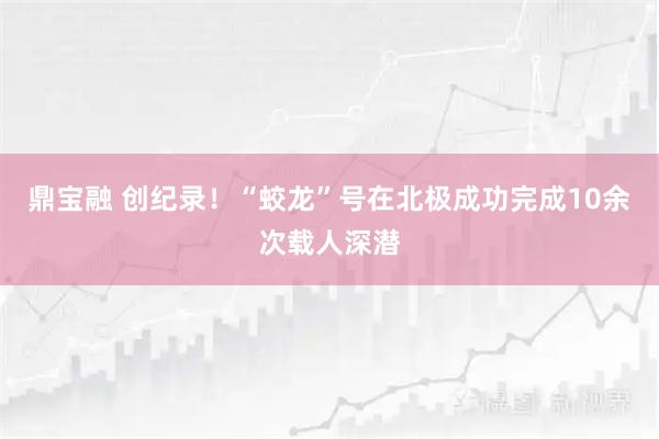 鼎宝融 创纪录！“蛟龙”号在北极成功完成10余次载人深潜