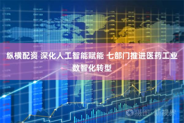 纵横配资 深化人工智能赋能 七部门推进医药工业数智化转型