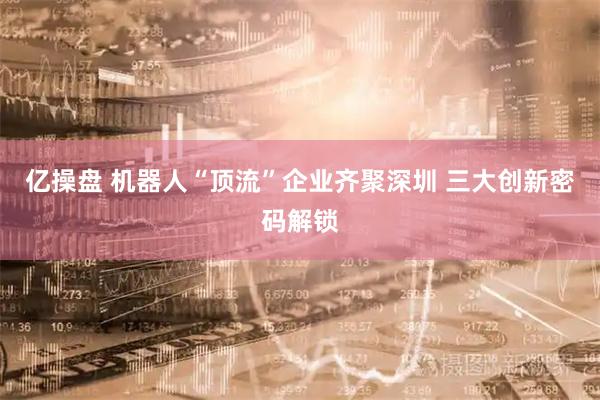 亿操盘 机器人“顶流”企业齐聚深圳 三大创新密码解锁