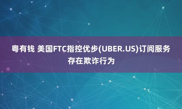 粤有钱 美国FTC指控优步(UBER.US)订阅服务存在欺诈行为