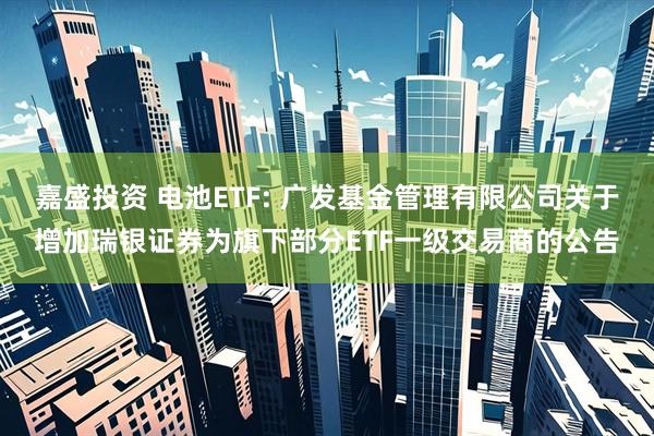 嘉盛投资 电池ETF: 广发基金管理有限公司关于增加瑞银证券为旗下部分ETF一级交易商的公告