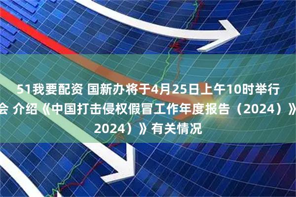 51我要配资 国新办将于4月25日上午10时举行新闻发布会 介绍《中国打击侵权假冒工作年度报告（2024）》有关情况