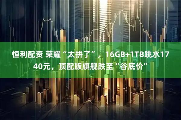 恒利配资 荣耀“太拼了”，16GB+1TB跳水1740元，顶配版旗舰跌至“谷底价”