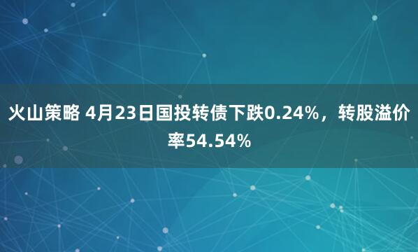 火山策略 4月23日国投转债下跌0.24%，转股溢价率54.54%