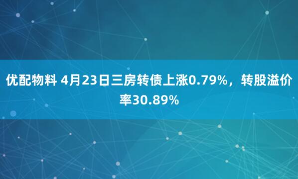 优配物料 4月23日三房转债上涨0.79%，转股溢价率30.89%