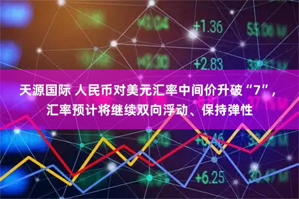 天源国际 人民币对美元汇率中间价升破“7”, 汇率预计将继续双向浮动、保持弹性