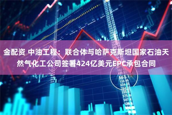 金配资 中油工程：联合体与哈萨克斯坦国家石油天然气化工公司签署424亿美元EPC承包合同