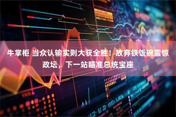 牛掌柜 当众认输实则大获全胜！放弃铁饭碗震惊政坛，下一站瞄准总统宝座