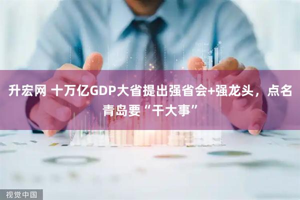 升宏网 十万亿GDP大省提出强省会+强龙头，点名青岛要“干大事”