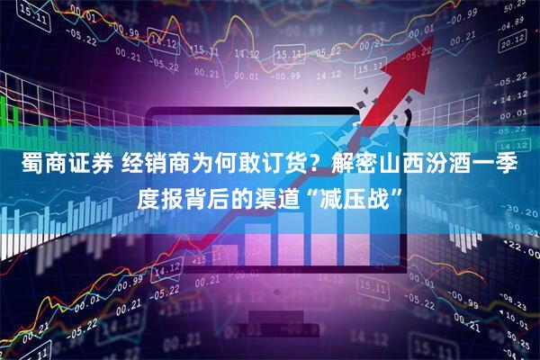 蜀商证券 经销商为何敢订货？解密山西汾酒一季度报背后的渠道“减压战”